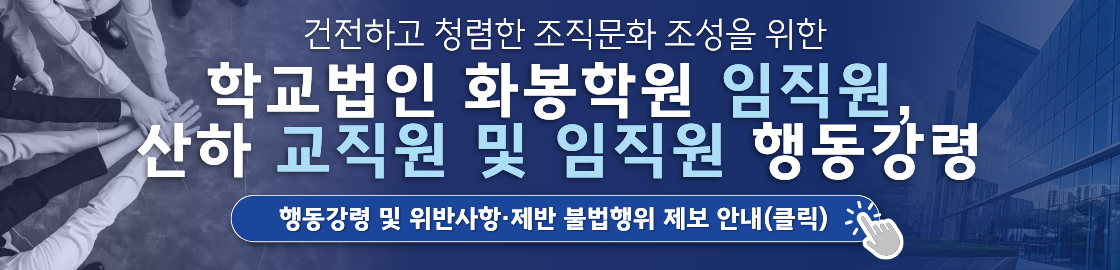 건전하고 청렴한 조직문화 조성을 위한 학교법인 화봉학원 임직원, 산하 교직원 및 임직원 행동강령.
행동강령ㅁ ㅣㅊ 위반 사항 제반 불법행위 제보 안내(클릭)